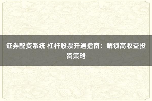 证券配资系统 杠杆股票开通指南：解锁高收益投资策略