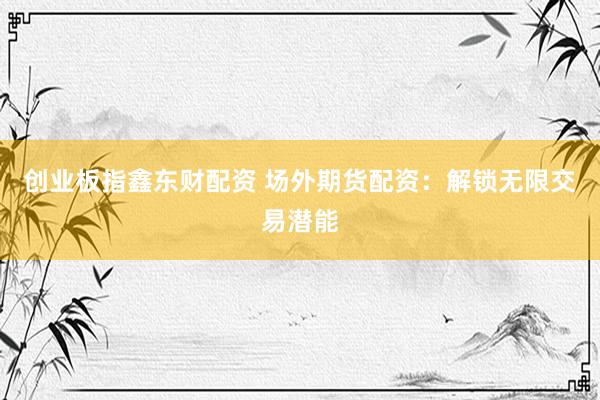 创业板指鑫东财配资 场外期货配资：解锁无限交易潜能