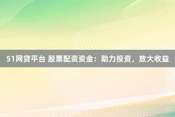 51网贷平台 股票配资资金：助力投资，放大收益