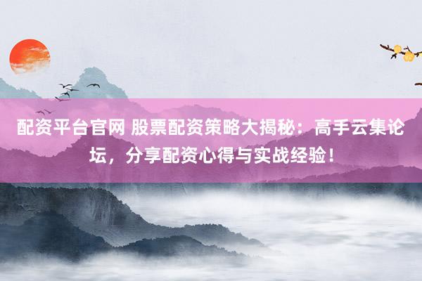 配资平台官网 股票配资策略大揭秘：高手云集论坛，分享配资心得与实战经验！