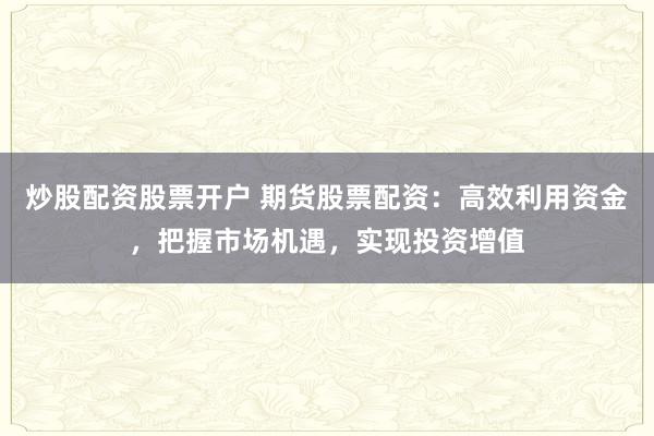 炒股配资股票开户 期货股票配资：高效利用资金，把握市场机遇，实现投资增值