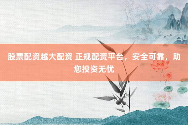 股票配资越大配资 正规配资平台，安全可靠，助您投资无忧