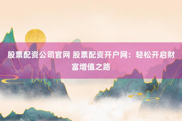 股票配资公司官网 股票配资开户网：轻松开启财富增值之路