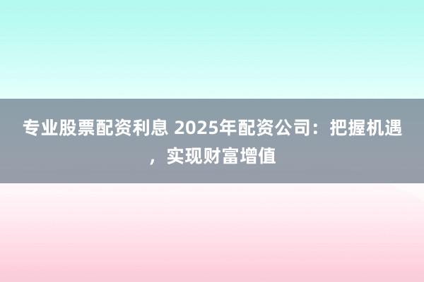 专业股票配资利息 2025年配资公司：把握机遇，实现财富增值