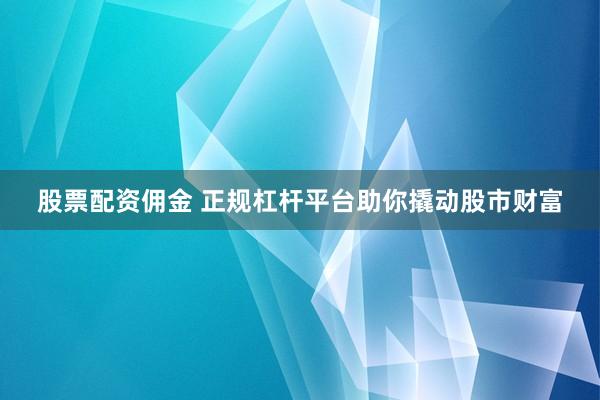 股票配资佣金 正规杠杆平台助你撬动股市财富