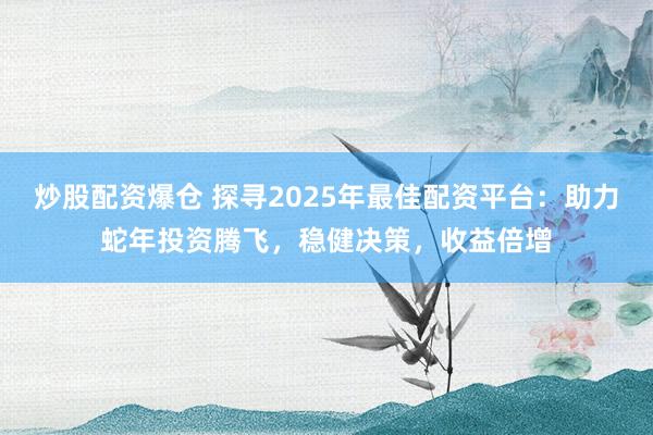 炒股配资爆仓 探寻2025年最佳配资平台：助力蛇年投资腾飞，稳健决策，收益倍增