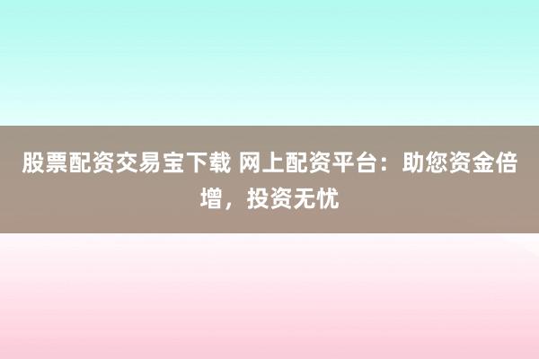 股票配资交易宝下载 网上配资平台：助您资金倍增，投资无忧