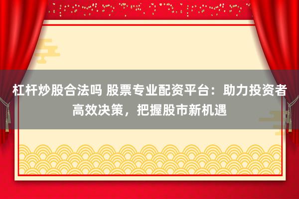 杠杆炒股合法吗 股票专业配资平台：助力投资者高效决策，把握股市新机遇