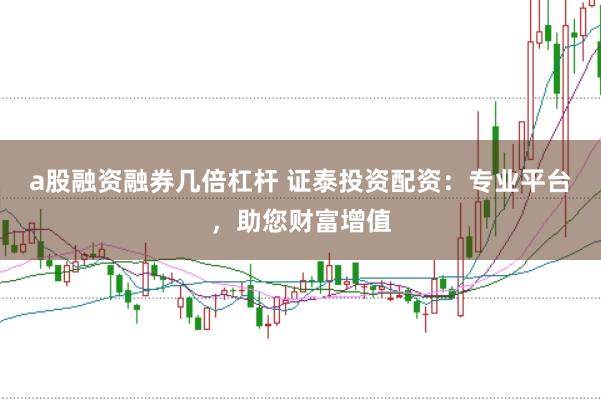 a股融资融券几倍杠杆 证泰投资配资：专业平台，助您财富增值