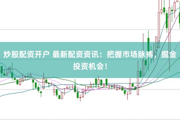 炒股配资开户 最新配资资讯：把握市场脉搏，掘金投资机会！