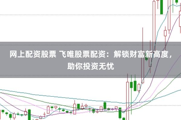 网上配资股票 飞唯股票配资：解锁财富新高度，助你投资无忧