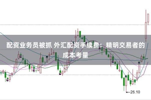配资业务员被抓 外汇配资手续费：精明交易者的成本考量