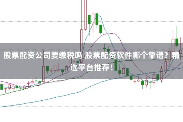 股票配资公司要缴税吗 股票配资软件哪个靠谱？精选平台推荐！