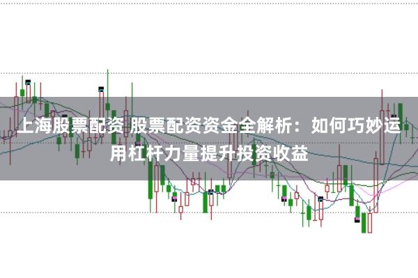 上海股票配资 股票配资资金全解析：如何巧妙运用杠杆力量提升投资收益