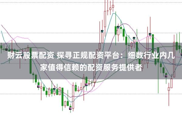 财云股票配资 探寻正规配资平台：细数行业内几家值得信赖的配资服务提供者