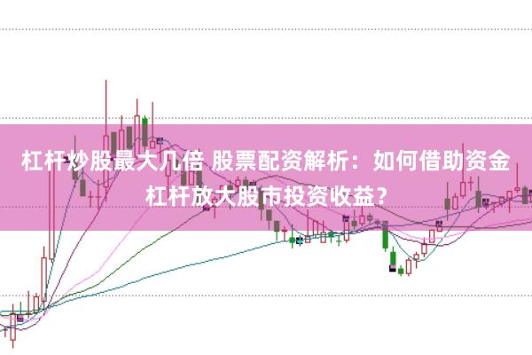 杠杆炒股最大几倍 股票配资解析：如何借助资金杠杆放大股市投资收益？