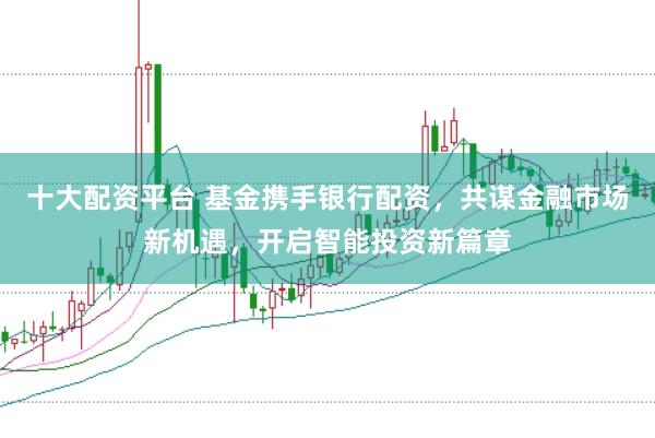 十大配资平台 基金携手银行配资，共谋金融市场新机遇，开启智能投资新篇章