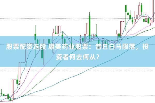 股票配资选股 康美药业股票：昔日白马陨落，投资者何去何从？