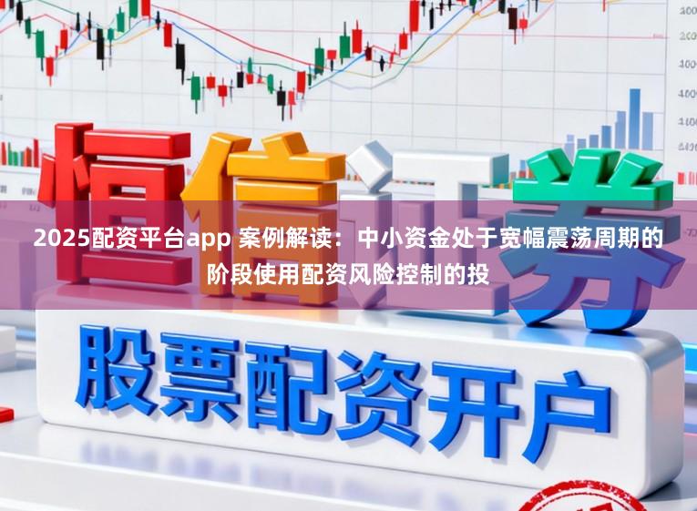 2025配资平台app 案例解读：中小资金处于宽幅震荡周期的阶段使用配资风险控制的投