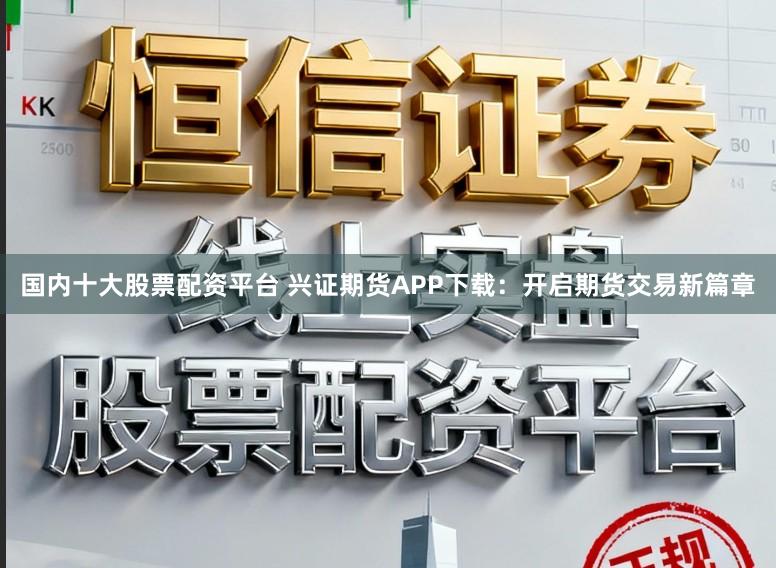 国内十大股票配资平台 兴证期货APP下载：开启期货交易新篇章