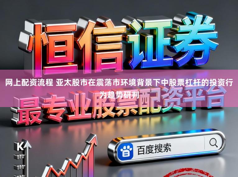 网上配资流程 亚太股市在震荡市环境背景下中股票杠杆的投资行为趋势研判