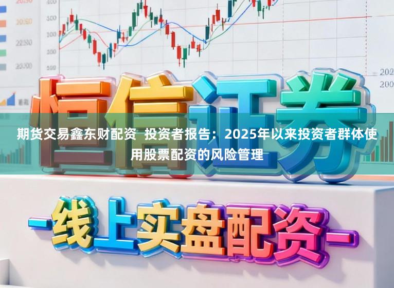 期货交易鑫东财配资  投资者报告：2025年以来投资者群体使用股票配资的风险管理