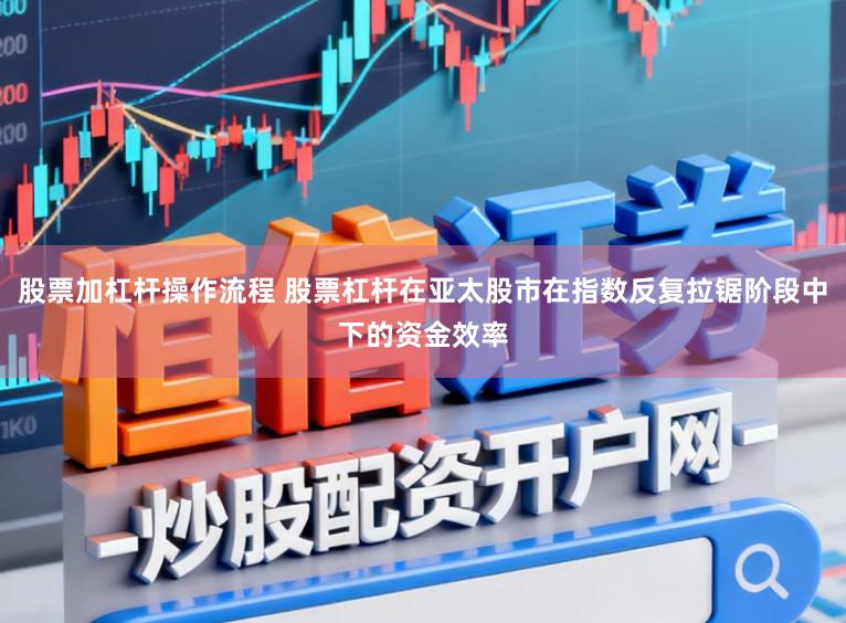 股票加杠杆操作流程 股票杠杆在亚太股市在指数反复拉锯阶段中下的资金效率